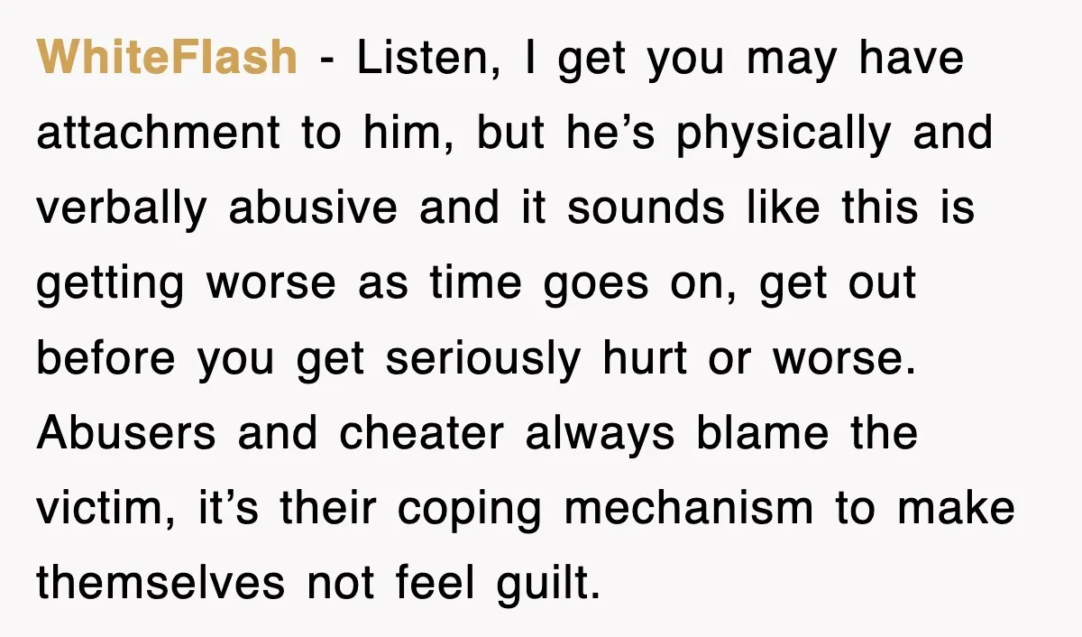 WhiteFIash − Listen, I get you may have attachment to him, but he’s physically and verbally abusive and it sounds like this is getting worse as time goes on, get...