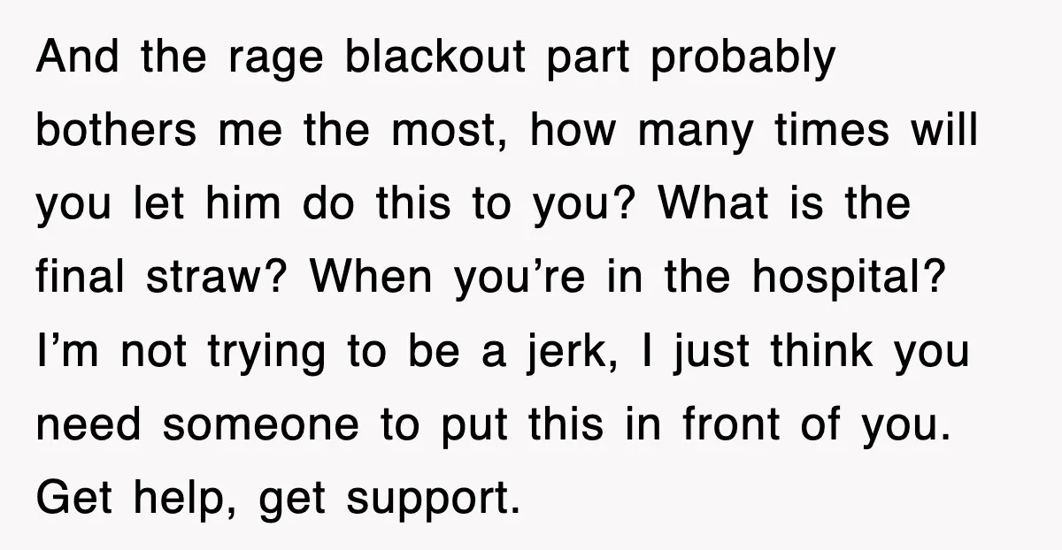 And the rage blackout part probably bothers me the most, how many times will you let him do this to you? What is the final straw? When you’re in the...