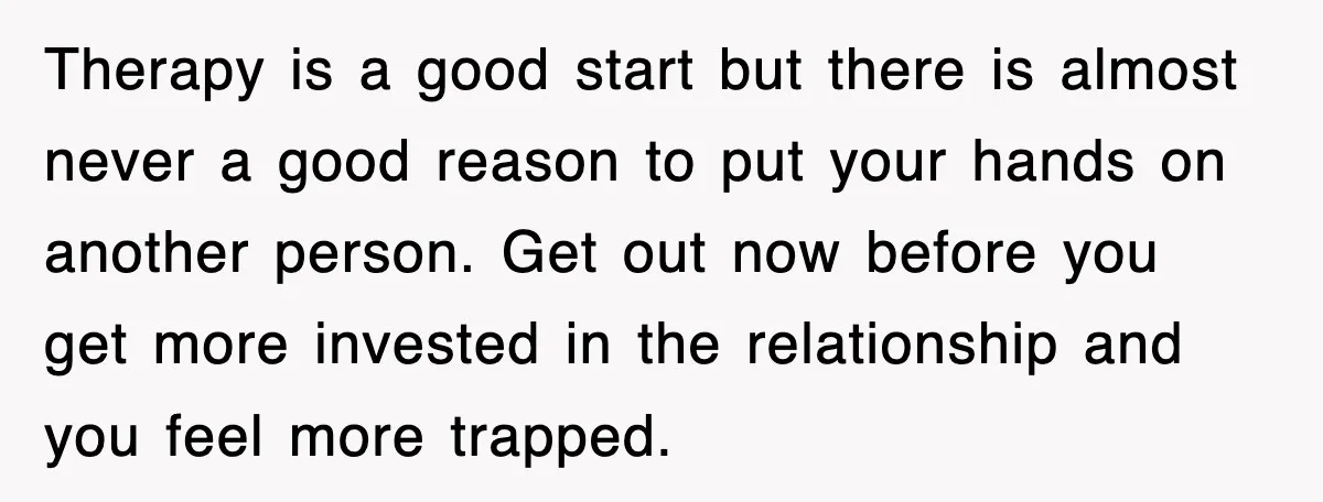 Therapy is a good start but there is almost never a good reason to put your hands on another person. Get out now before you get more invested in the...