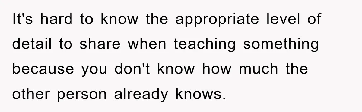 It's hard to know the appropriate level of detail to share when teaching something because you don't know how much the other person already knows.