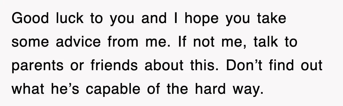 Good luck to you and I hope you take some advice from me. If not me, talk to parents or friends about this. Don’t find out what he’s capable of...