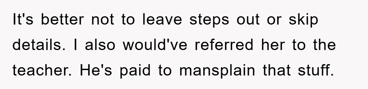 It's better not to leave steps out or skip details. I also would've referred her to the teacher. He's paid to mansplain that stuff.