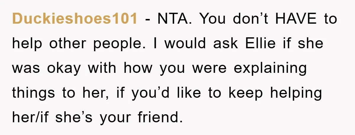 Duckieshoes101 − NTA. You don’t HAVE to help other people. I would ask Ellie if she was okay with how you were explaining things to her, if you’d like to...