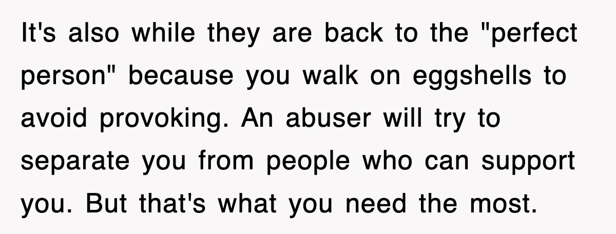 It's also while they are back to the "perfect person" because you walk on eggshells to avoid provoking. An abuser will try to separate you from people who can support...