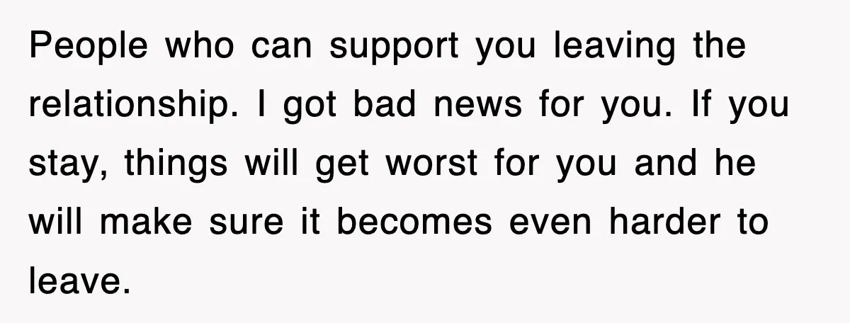 People who can support you leaving the relationship. I got bad news for you. If you stay, things will get worst for you and he will make sure it becomes...