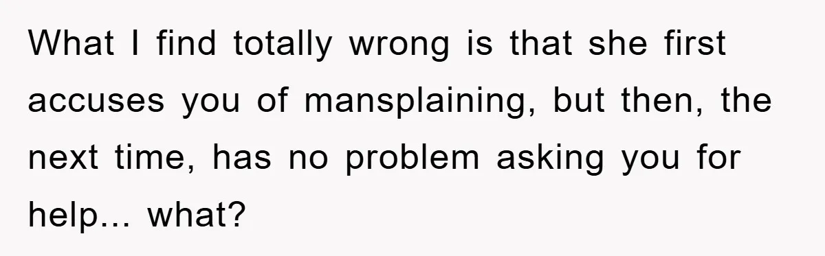What I find totally wrong is that she first accuses you of mansplaining, but then, the next time, has no problem asking you for help... what?