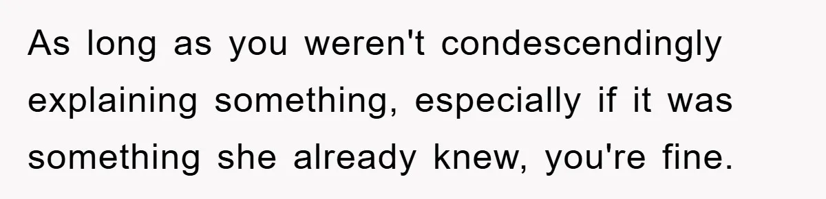 As long as you weren't condescendingly explaining something, especially if it was something she already knew, you're fine.