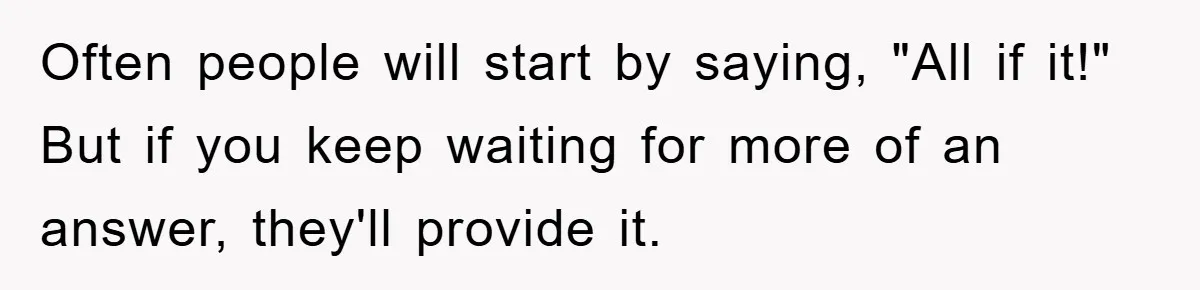 Often people will start by saying, "All if it!" But if you keep waiting for more of an answer, they'll provide it.