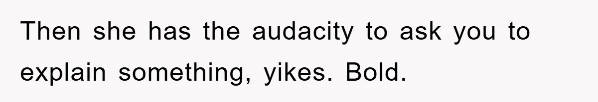 Then she has the audacity to ask you to explain something, yikes. Bold.