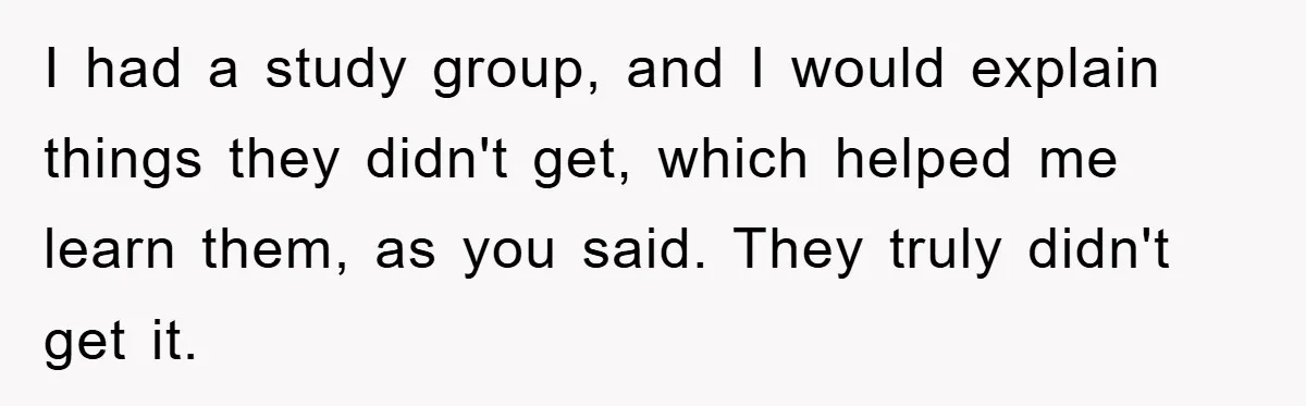 I had a study group, and I would explain things they didn't get, which helped me learn them, as you said. They truly didn't get it.
