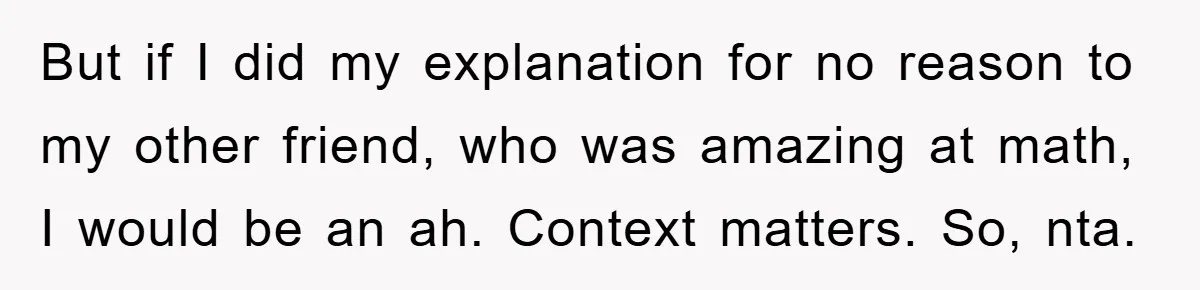 But if I did my explanation for no reason to my other friend, who was amazing at math, I would be an ah. Context matters. So, nta.