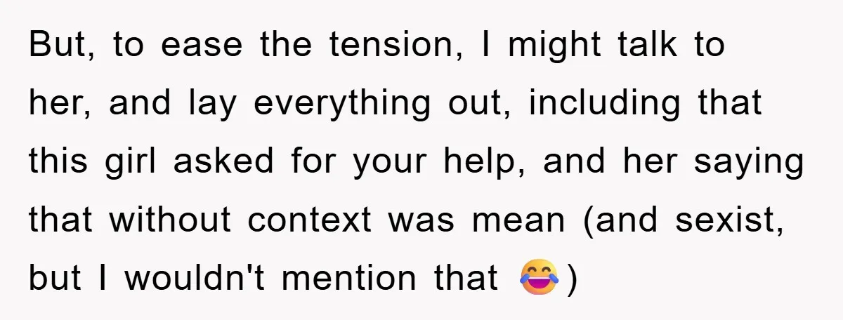 But, to ease the tension, I might talk to her, and lay everything out, including that this girl asked for your help, and her saying that without context was mean...