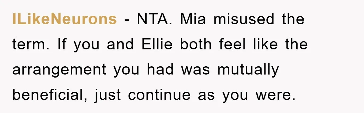 ILikeNeurons − NTA. Mia misused the term. If you and Ellie both feel like the arrangement you had was mutually beneficial, just continue as you were.