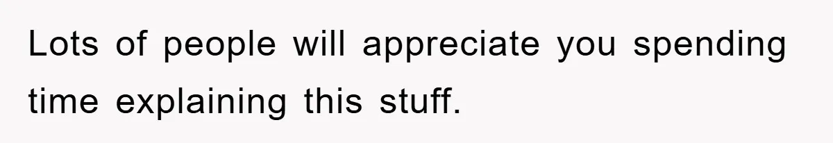 Lots of people will appreciate you spending time explaining this stuff.