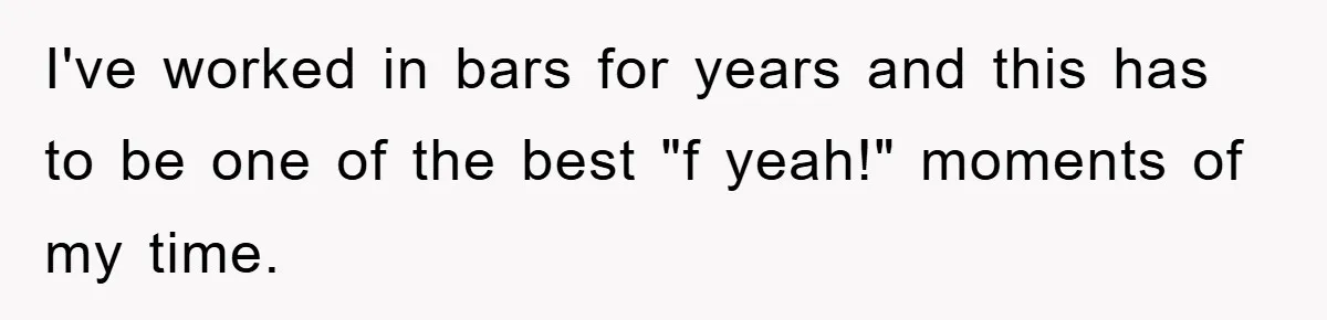 I've worked in bars for years and this has to be one of the best "f yeah!" moments of my time.