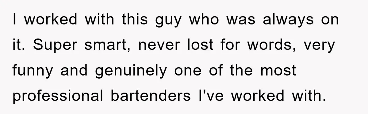 I worked with this guy who was always on it. Super smart, never lost for words, very funny and genuinely one of the most professional bartenders I've worked with.