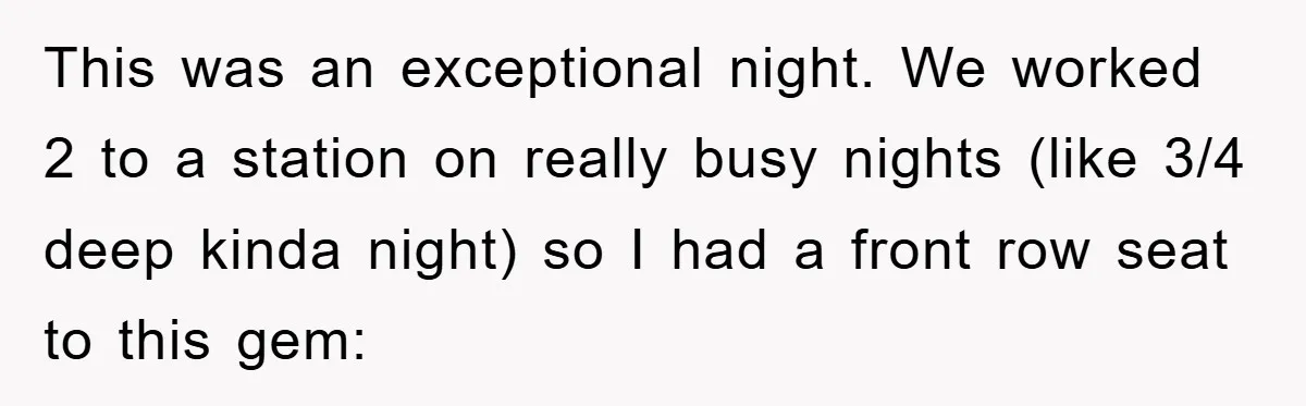 This was an exceptional night. We worked 2 to a station on really busy nights (like 3/4 deep kinda night) so I had a front row seat to this gem: