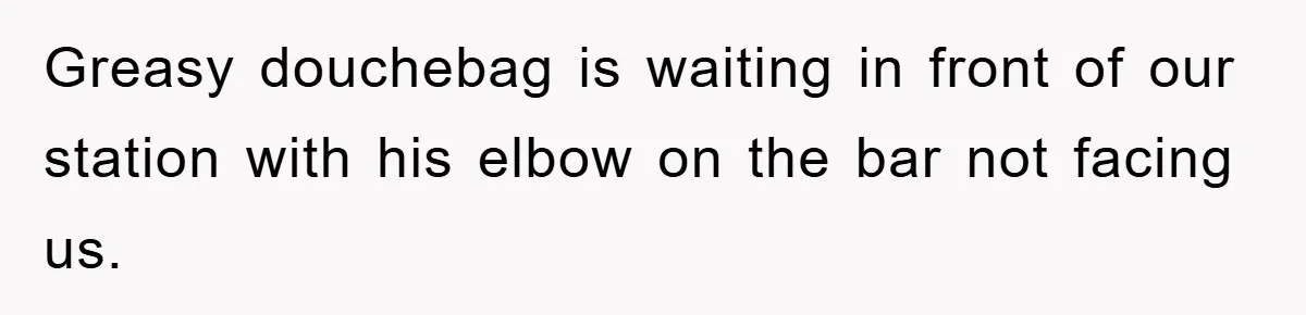 Greasy douchebag is waiting in front of our station with his elbow on the bar not facing us.