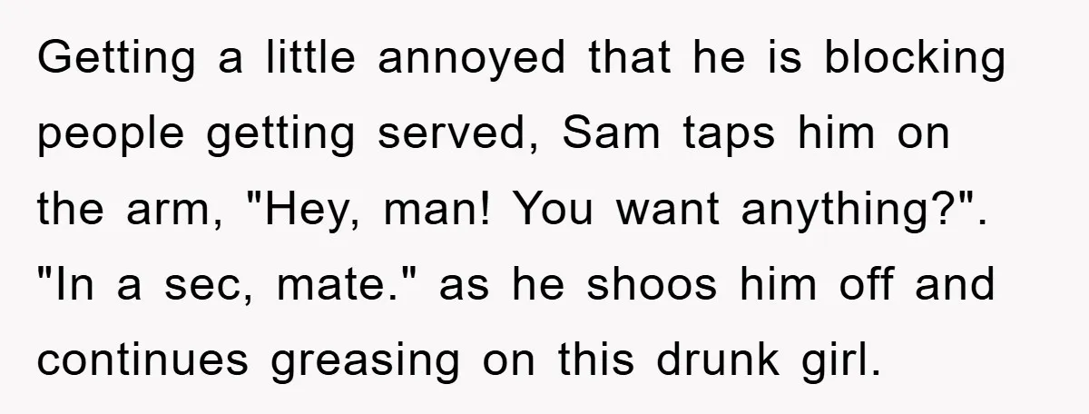 Getting a little annoyed that he is blocking people getting served, Sam taps him on the arm, "Hey, man! You want anything?". "In a sec, mate." as he shoos him...