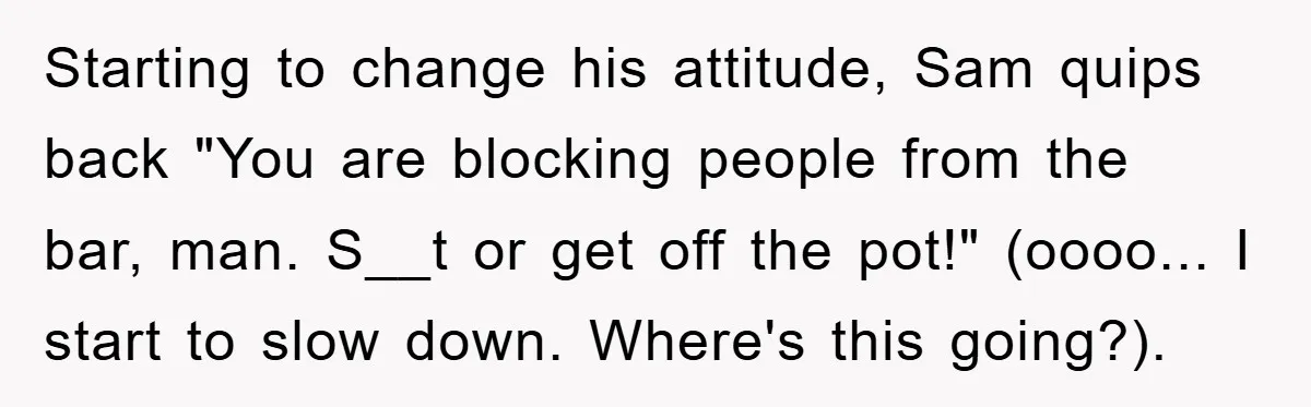 Starting to change his attitude, Sam quips back "You are blocking people from the bar, man. S__t or get off the pot!" (oooo... I start to slow down. Where's this...