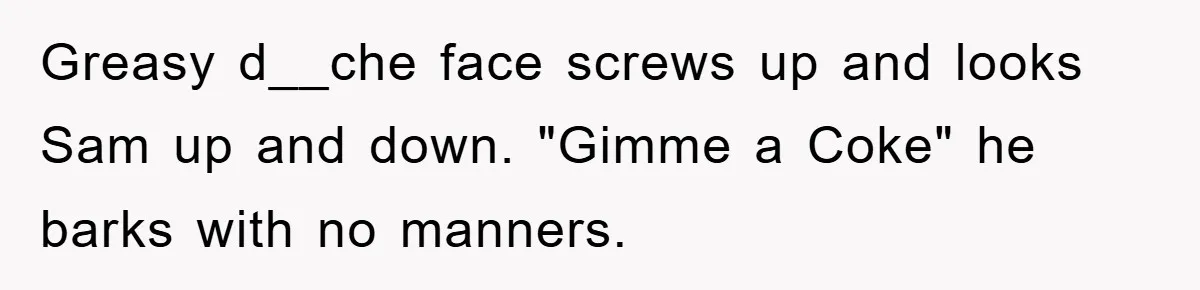 Greasy d__che face screws up and looks Sam up and down. "Gimme a Coke" he barks with no manners.