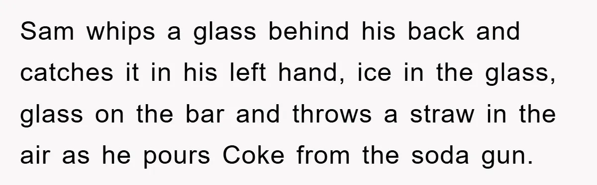 Sam whips a glass behind his back and catches it in his left hand, ice in the glass, glass on the bar and throws a straw in the air as...