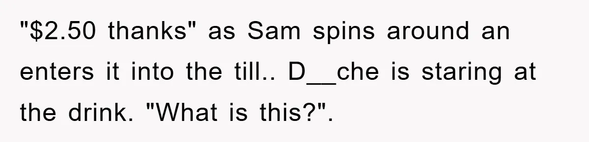 "$2.50 thanks" as Sam spins around an enters it into the till.. D__che is staring at the drink. "What is this?".