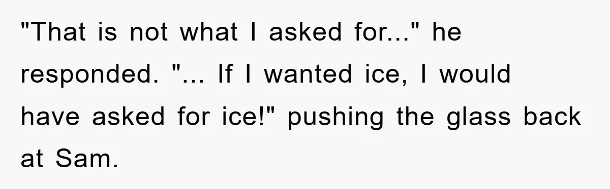 "That is not what I asked for..." he responded. "... If I wanted ice, I would have asked for ice!" pushing the glass back at Sam.