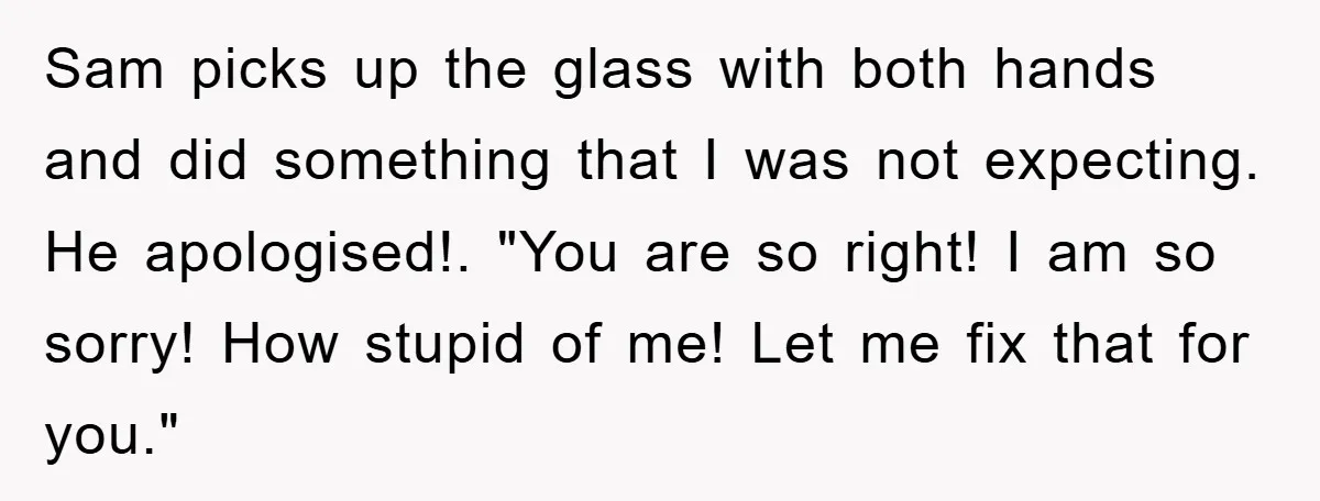 Sam picks up the glass with both hands and did something that I was not expecting. He apologised!. "You are so right! I am so sorry! How stupid of me!...