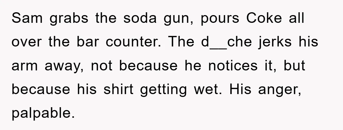 Sam grabs the soda gun, pours Coke all over the bar counter. The d__che jerks his arm away, not because he notices it, but because his shirt getting wet. His...