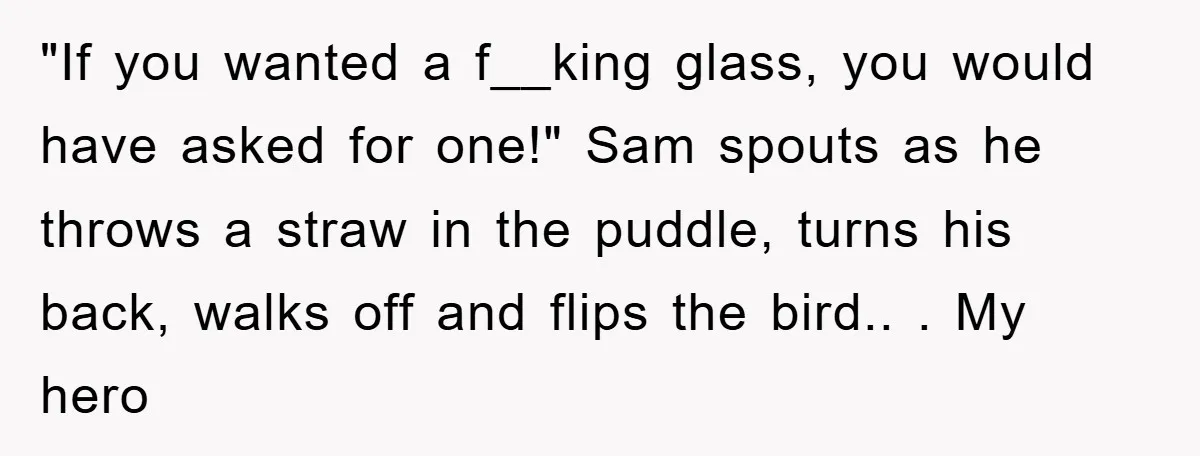 "If you wanted a f__king glass, you would have asked for one!" Sam spouts as he throws a straw in the puddle, turns his back, walks off and flips the...