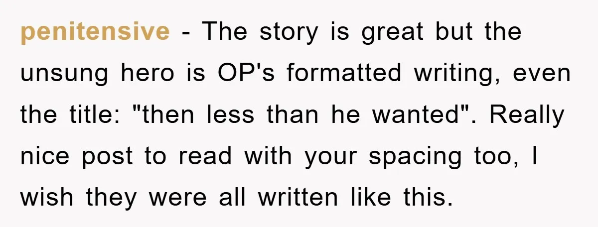 penitensive − The story is great but the unsung hero is OP's formatted writing, even the title: "then less than he wanted". Really nice post to read with your spacing...