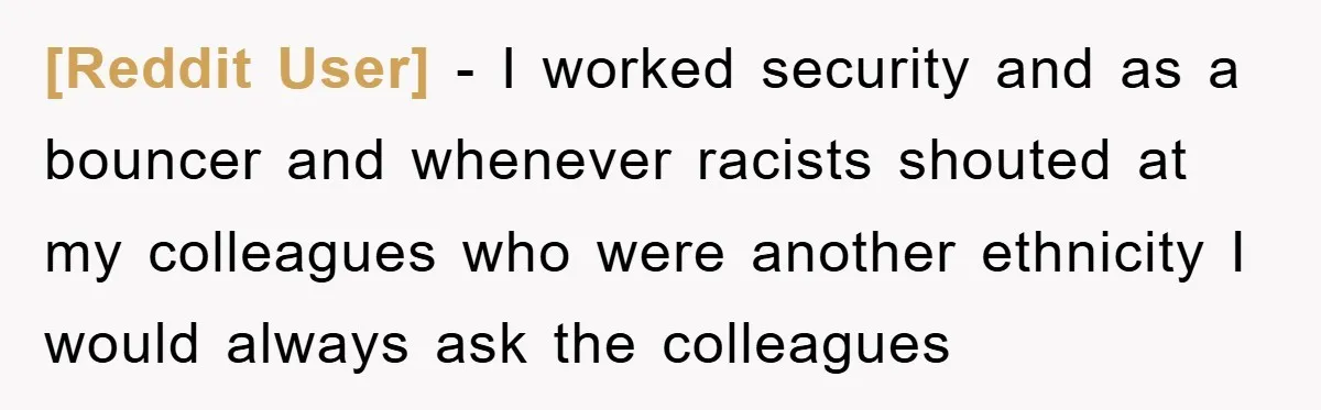 [Reddit User] − I worked security and as a bouncer and whenever racists shouted at my colleagues who were another ethnicity I would always ask the colleagues
