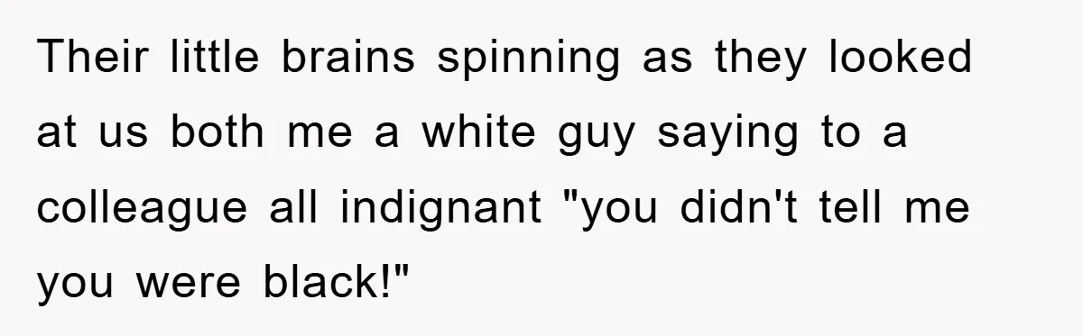 Their little brains spinning as they looked at us both me a white guy saying to a colleague all indignant "you didn't tell me you were black!"