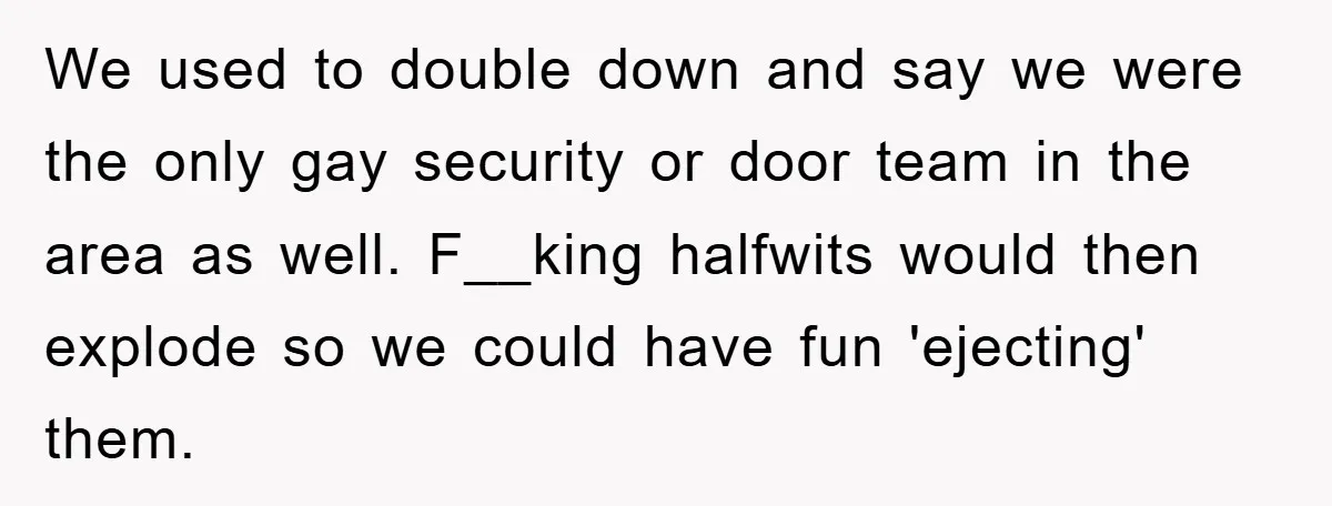 We used to double down and say we were the only gay security or door team in the area as well. F__king halfwits would then explode so we could have...