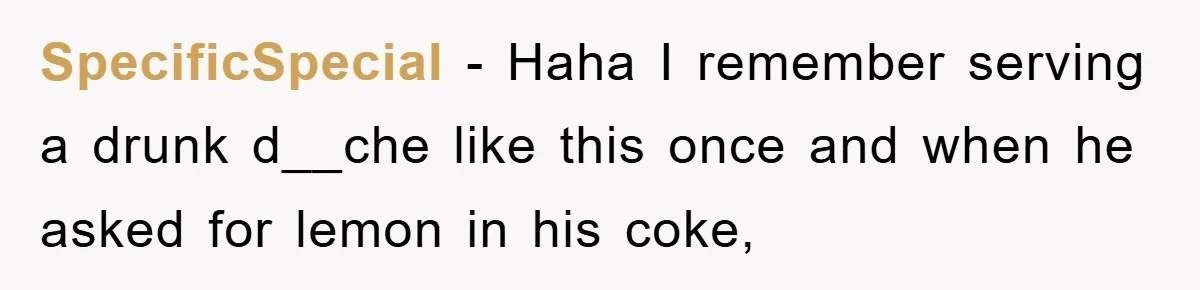SpecificSpecial − Haha I remember serving a drunk d__che like this once and when he asked for lemon in his coke,