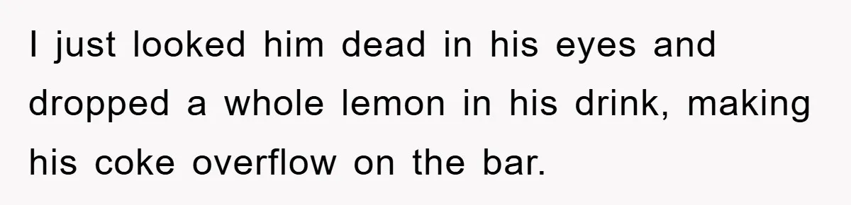 I just looked him dead in his eyes and dropped a whole lemon in his drink, making his coke overflow on the bar.