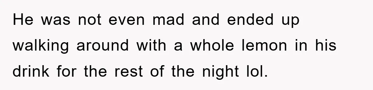 He was not even mad and ended up walking around with a whole lemon in his drink for the rest of the night lol.