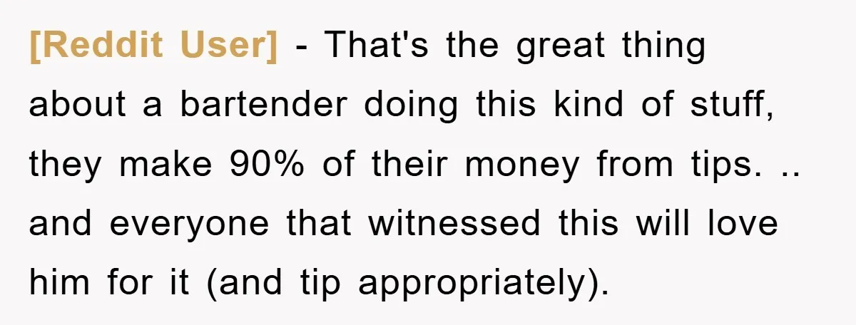 [Reddit User] − That's the great thing about a bartender doing this kind of stuff, they make 90% of their money from tips. .. and everyone that witnessed this will...