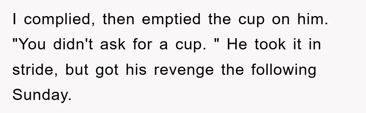 I complied, then emptied the cup on him. "You didn't ask for a cup. " He took it in stride, but got his revenge the following Sunday.