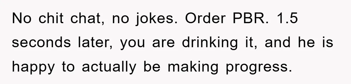 No chit chat, no jokes. Order PBR. 1.5 seconds later, you are drinking it, and he is happy to actually be making progress.