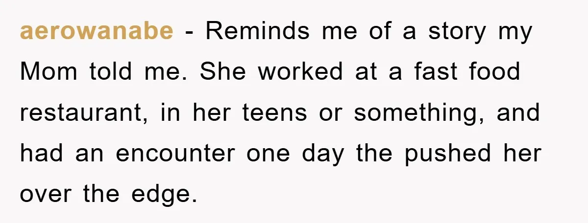 aerowanabe − Reminds me of a story my Mom told me. She worked at a fast food restaurant, in her teens or something, and had an encounter one day the...