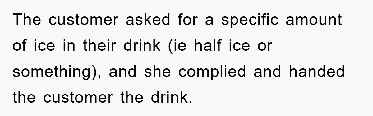 The customer asked for a specific amount of ice in their drink (ie half ice or something), and she complied and handed the customer the drink.