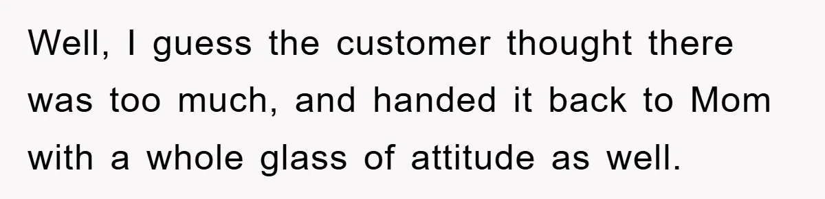 Well, I guess the customer thought there was too much, and handed it back to Mom with a whole glass of attitude as well.