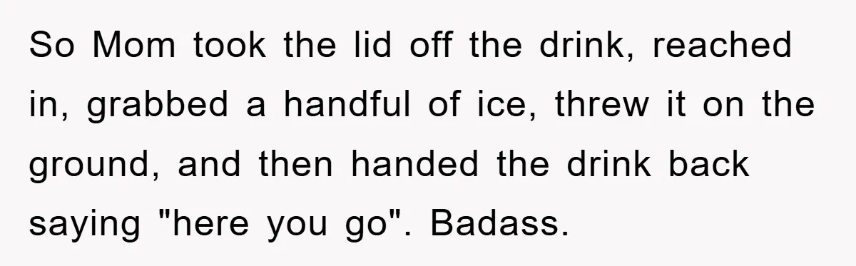 So Mom took the lid off the drink, reached in, grabbed a handful of ice, threw it on the ground, and then handed the drink back saying "here you go"....