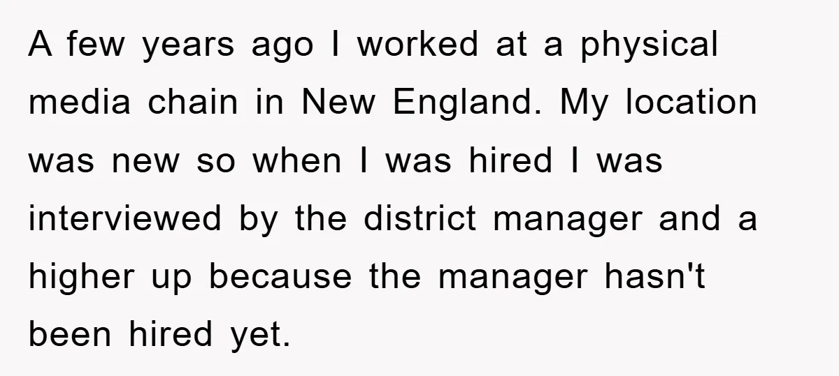A few years ago I worked at a physical media chain in New England. My location was new so when I was hired I was interviewed by the district manager...