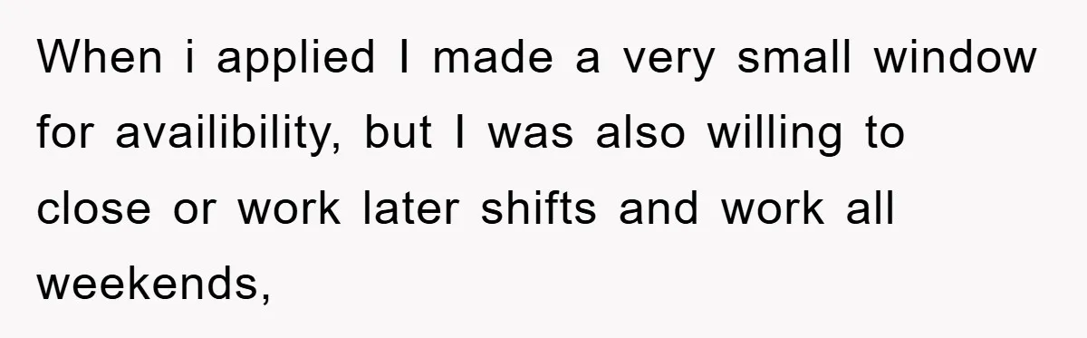 When i applied I made a very small window for availibility, but I was also willing to close or work later shifts and work all weekends,