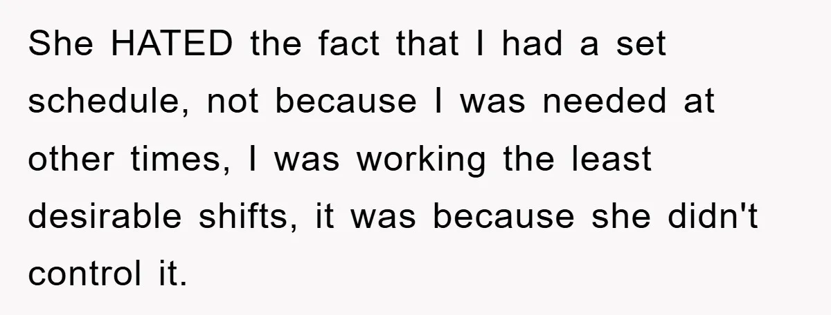 She HATED the fact that I had a set schedule, not because I was needed at other times, I was working the least desirable shifts, it was because she didn't...