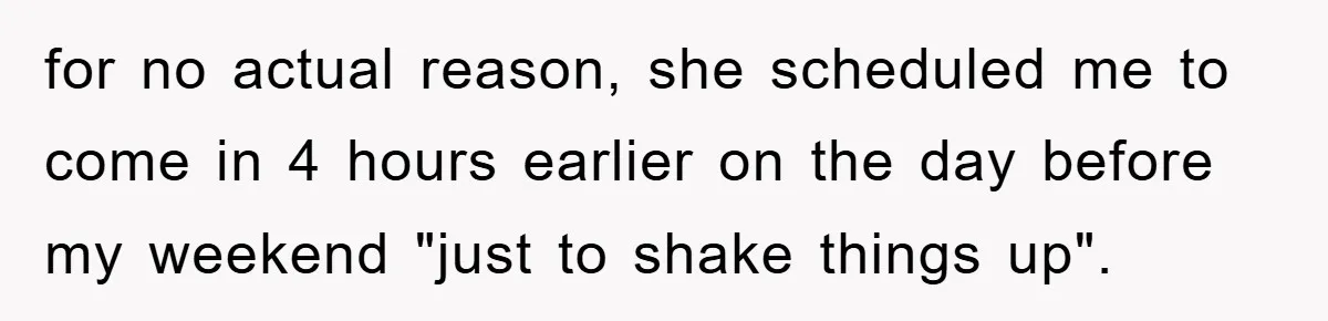 for no actual reason, she scheduled me to come in 4 hours earlier on the day before my weekend "just to shake things up".