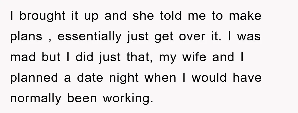 I brought it up and she told me to make plans , essentially just get over it. I was mad but I did just that, my wife and I planned...